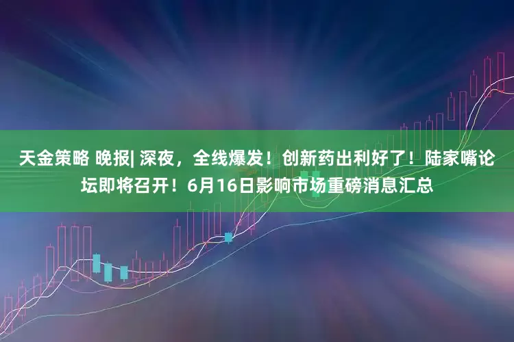 天金策略 晚报| 深夜，全线爆发！创新药出利好了！陆家嘴论坛即将召开！6月16日影响市场重磅消息汇总