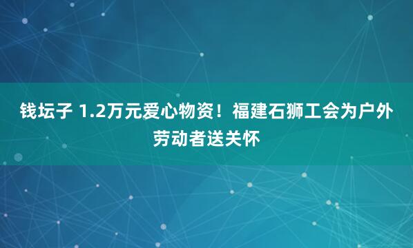 钱坛子 1.2万元爱心物资！福建石狮工会为户外劳动者送关怀