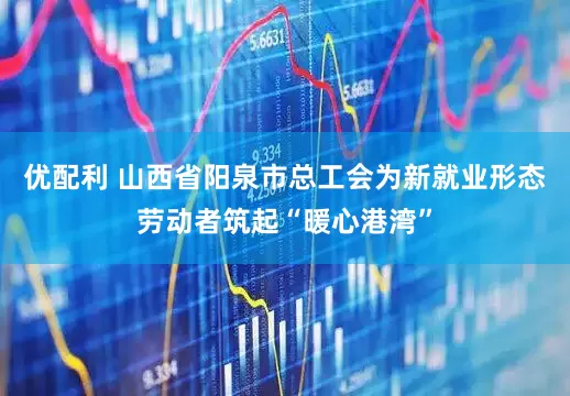 优配利 山西省阳泉市总工会为新就业形态劳动者筑起“暖心港湾”