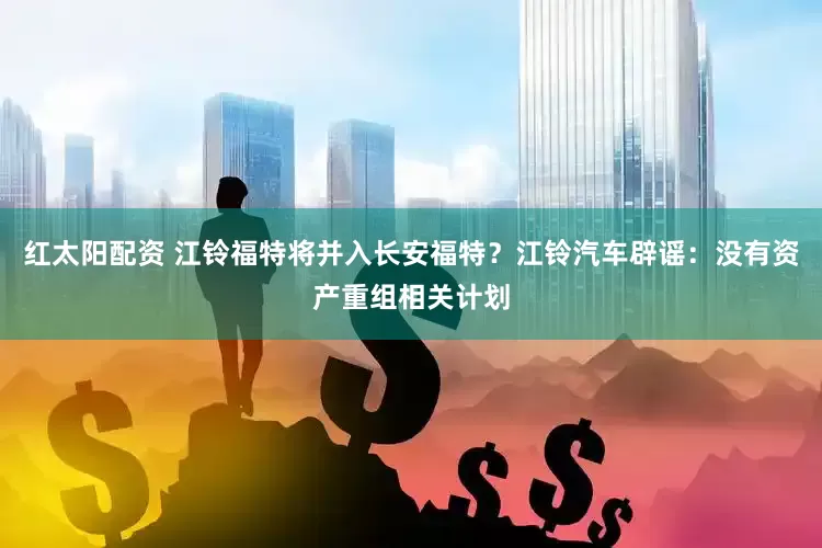 红太阳配资 江铃福特将并入长安福特？江铃汽车辟谣：没有资产重组相关计划