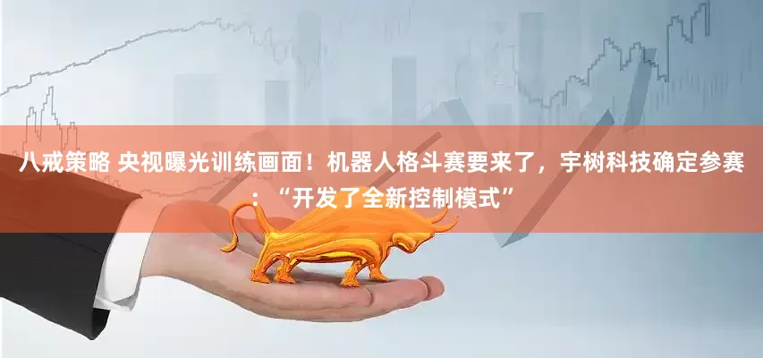 八戒策略 央视曝光训练画面！机器人格斗赛要来了，宇树科技确定参赛：“开发了全新控制模式”