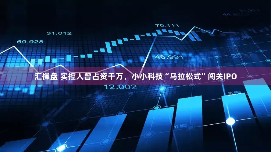 汇操盘 实控人曾占资千万，小小科技“马拉松式”闯关IPO