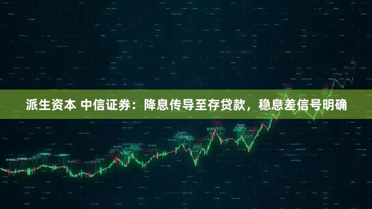 派生资本 中信证券：降息传导至存贷款，稳息差信号明确