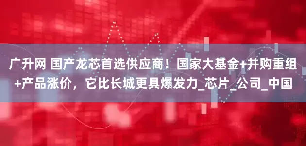 广升网 国产龙芯首选供应商！国家大基金+并购重组+产品涨价，它比长城更具爆发力_芯片_公司_中国