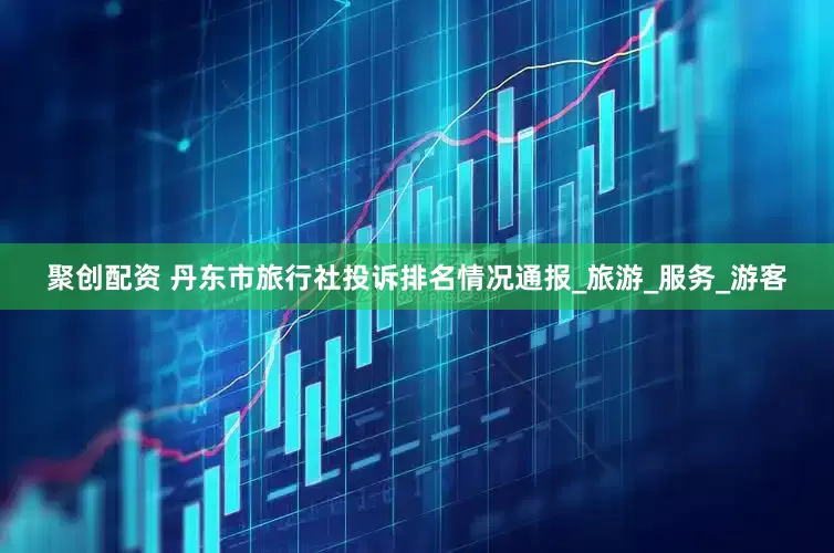 聚创配资 丹东市旅行社投诉排名情况通报_旅游_服务_游客