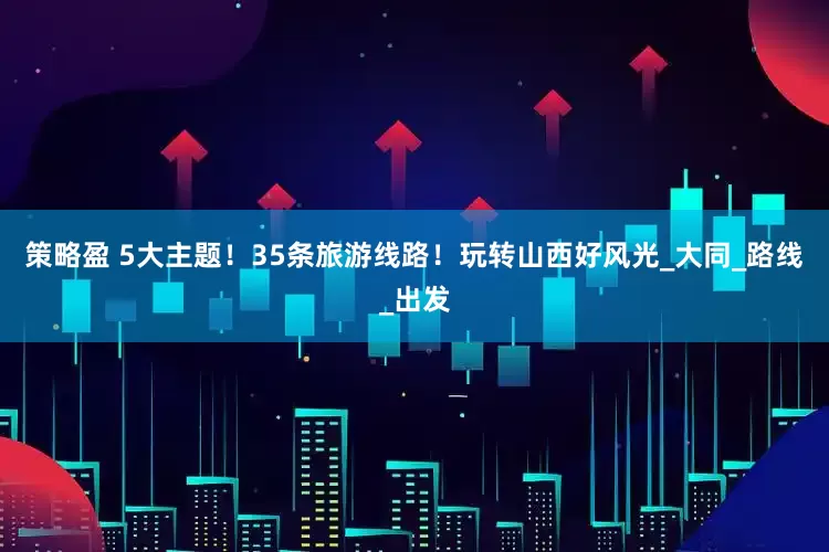 策略盈 5大主题！35条旅游线路！玩转山西好风光_大同_路线_出发