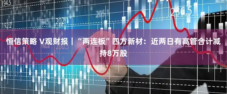 恒信策略 V观财报｜“两连板”四方新材：近两日有高管合计减持8万股