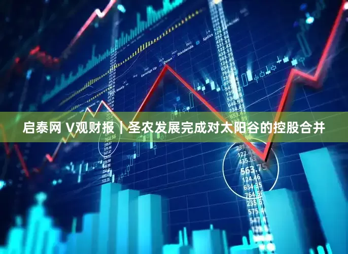 启泰网 V观财报｜圣农发展完成对太阳谷的控股合并