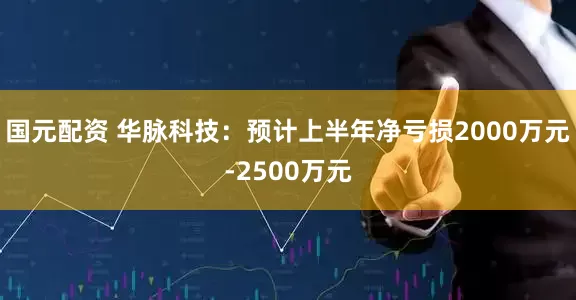 国元配资 华脉科技：预计上半年净亏损2000万元-2500万元
