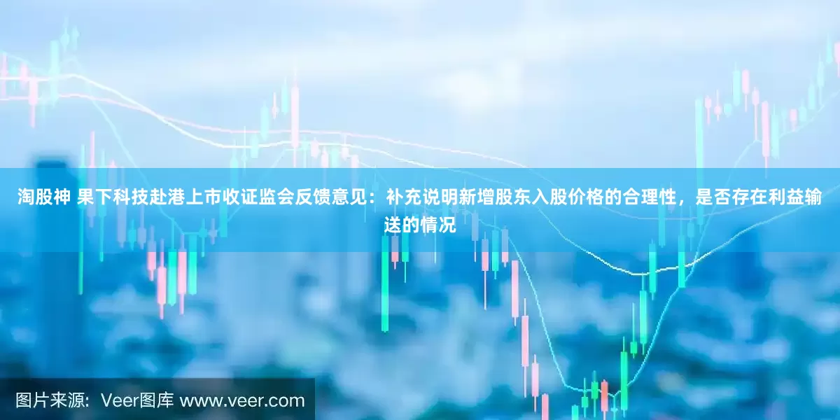 淘股神 果下科技赴港上市收证监会反馈意见：补充说明新增股东入股价格的合理性，是否存在利益输送的情况