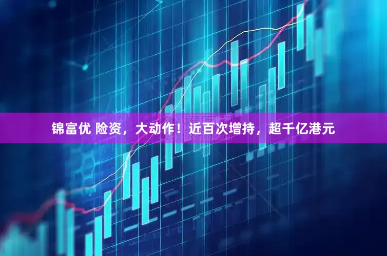 锦富优 险资，大动作！近百次增持，超千亿港元