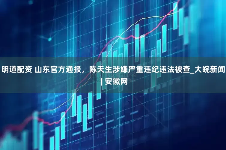 明道配资 山东官方通报，陈天生涉嫌严重违纪违法被查_大皖新闻 | 安徽网