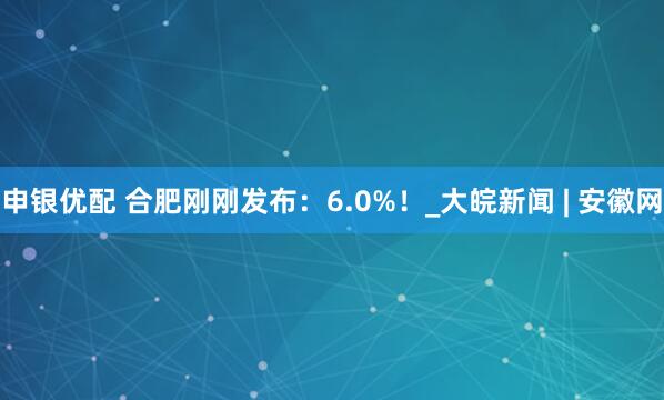 申银优配 合肥刚刚发布：6.0%！_大皖新闻 | 安徽网