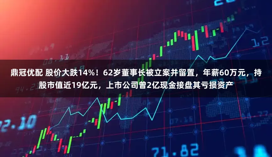 鼎冠优配 股价大跌14%！62岁董事长被立案并留置，年薪60万元，持股市值近19亿元，上市公司曾2亿现金接盘其亏损资产