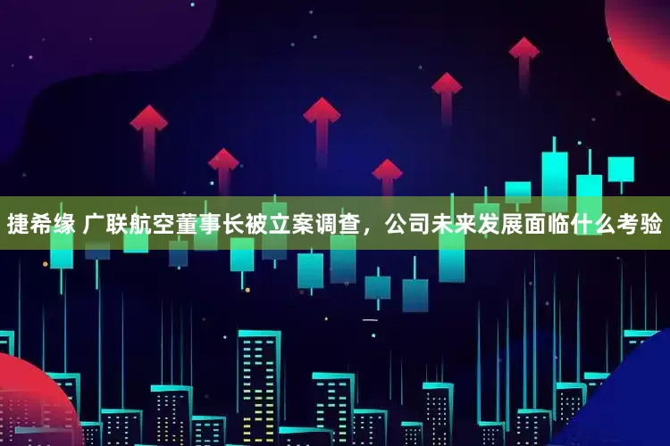 捷希缘 广联航空董事长被立案调查，公司未来发展面临什么考验