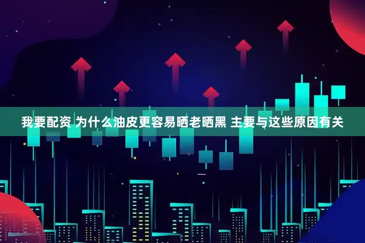 我要配资 为什么油皮更容易晒老晒黑 主要与这些原因有关
