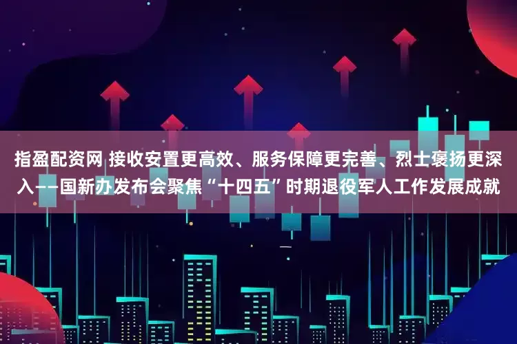 指盈配资网 接收安置更高效、服务保障更完善、烈士褒扬更深入——国新办发布会聚焦“十四五”时期退役军人工作发展成就