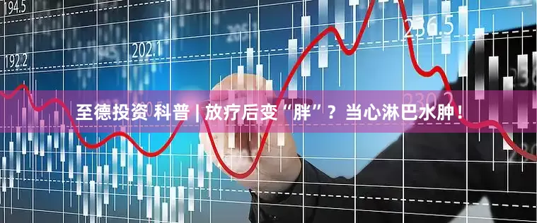 至德投资 科普 | 放疗后变“胖”？当心淋巴水肿！