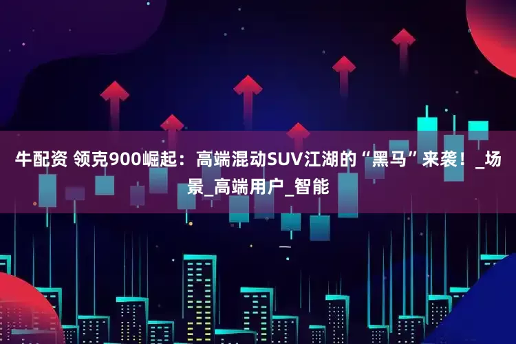 牛配资 领克900崛起：高端混动SUV江湖的“黑马”来袭！_场景_高端用户_智能