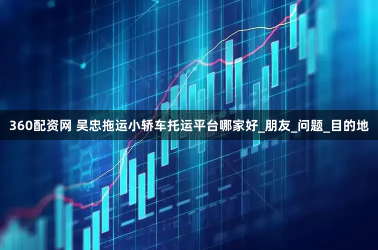 360配资网 吴忠拖运小轿车托运平台哪家好_朋友_问题_目的地
