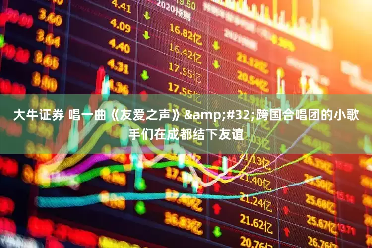 大牛证券 唱一曲《友爱之声》&#32;跨国合唱团的小歌手们在成都结下友谊