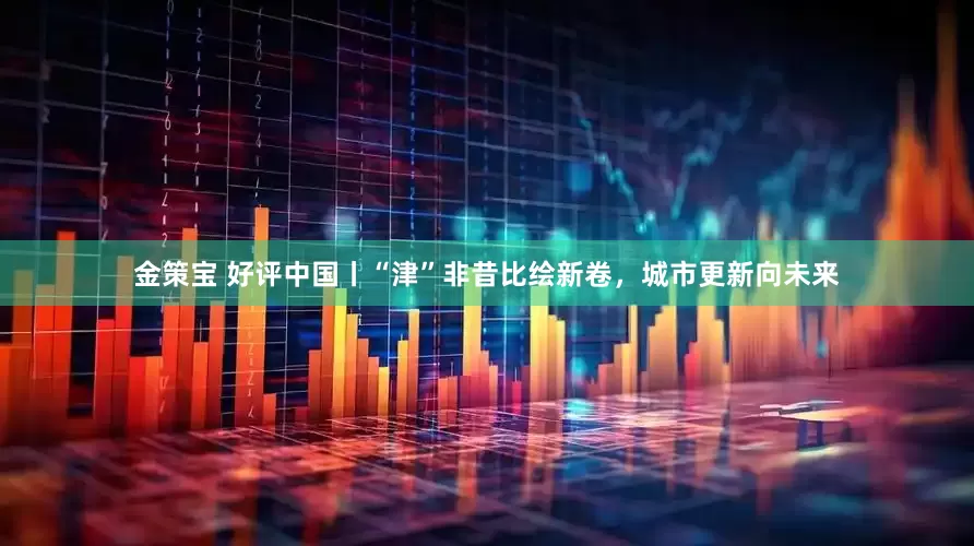 金策宝 好评中国丨“津”非昔比绘新卷，城市更新向未来