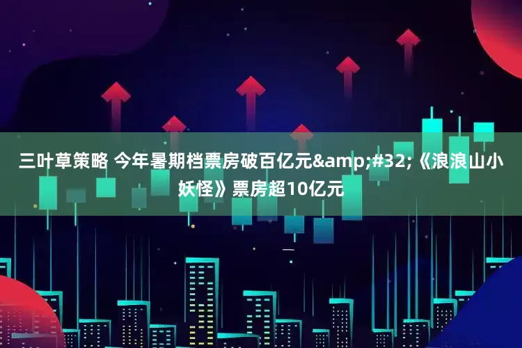 三叶草策略 今年暑期档票房破百亿元&#32;《浪浪山小妖怪》票房超10亿元