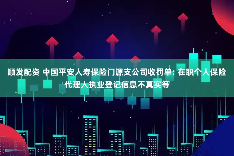 顺发配资 中国平安人寿保险门源支公司收罚单: 在职个人保险代理人执业登记信息不真实等