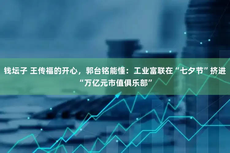 钱坛子 王传福的开心，郭台铭能懂：工业富联在“七夕节”挤进“万亿元市值俱乐部”