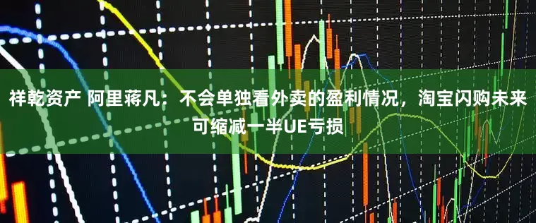 祥乾资产 阿里蒋凡：不会单独看外卖的盈利情况，淘宝闪购未来可缩减一半UE亏损