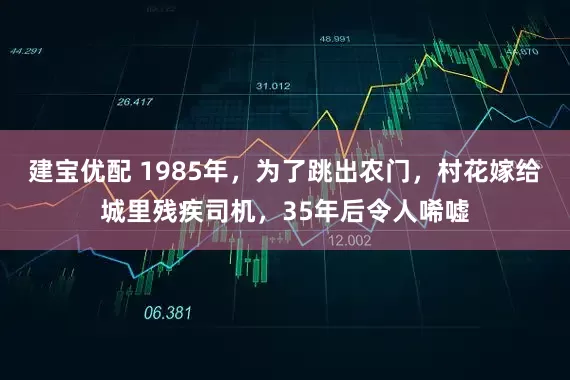 建宝优配 1985年，为了跳出农门，村花嫁给城里残疾司机，35年后令人唏嘘