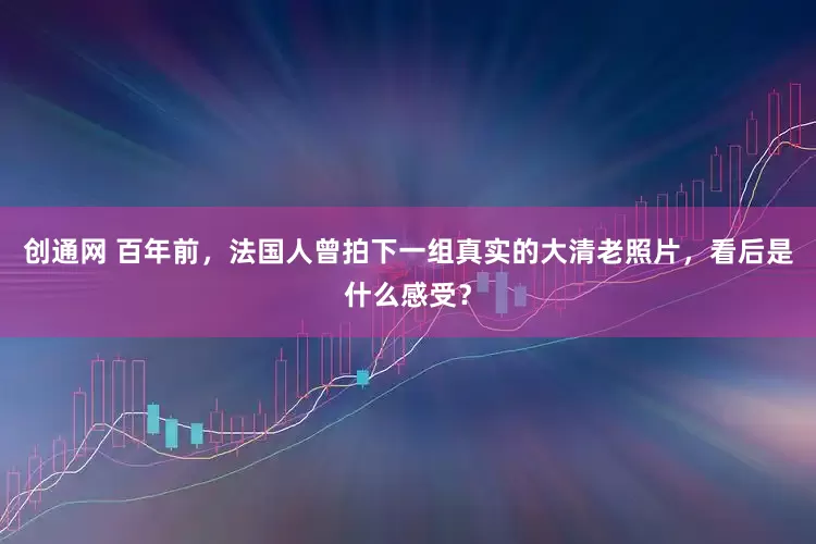 创通网 百年前，法国人曾拍下一组真实的大清老照片，看后是什么感受？